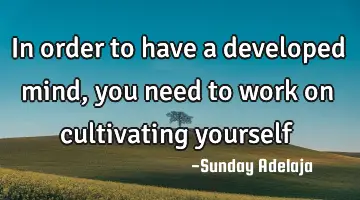 In order to have a developed mind, you need to work on cultivating yourself