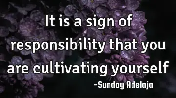 It is a sign of responsibility that you are cultivating yourself