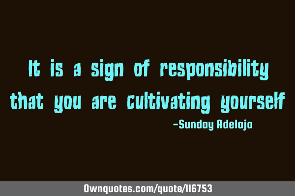 It is a sign of responsibility that you are cultivating