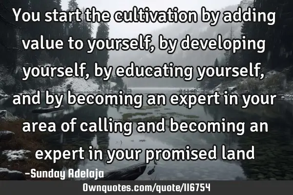 You start the cultivation by adding value to yourself, by developing yourself, by educating