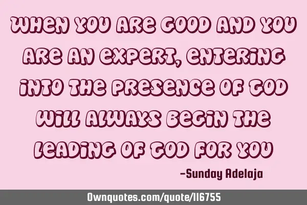 When you are good and you are an expert, entering into the presence of God will always begin the