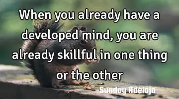When you already have a developed mind, you are already skillful in one thing or the other