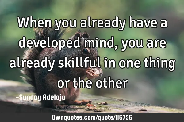 When you already have a developed mind, you are already skillful in one thing or the