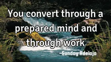 You convert through a prepared mind and through work