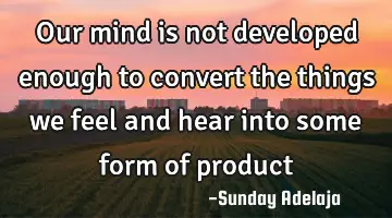 Our mind is not developed enough to convert the things we feel and hear into some form of product