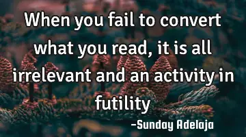 When you fail to convert what you read, it is all irrelevant and an activity in futility