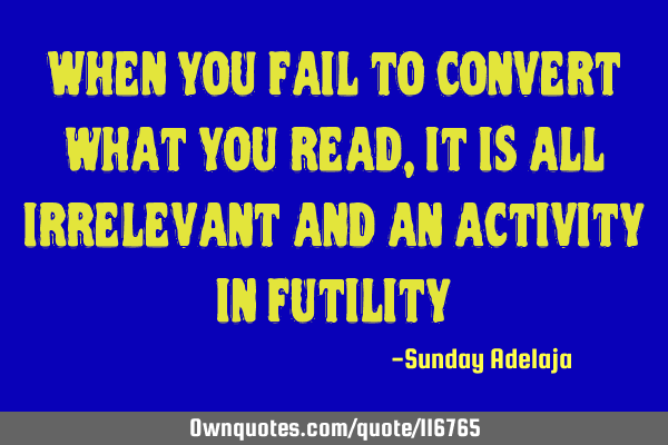 When you fail to convert what you read, it is all irrelevant and an activity in