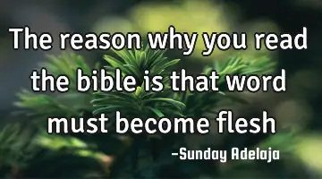 The reason why you read the bible is that word must become flesh