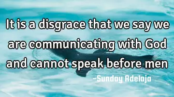 It is a disgrace that we say we are communicating with God and cannot speak before men