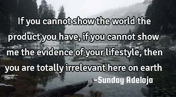 If you cannot show the world the product you have, if you cannot show me the evidence of your