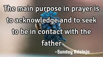 The main purpose in prayer is to acknowledge and to seek to be in contact with the father