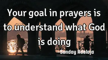 Your goal in prayers is to understand what God is doing
