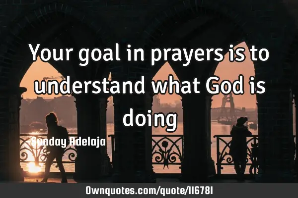 Your goal in prayers is to understand what God is