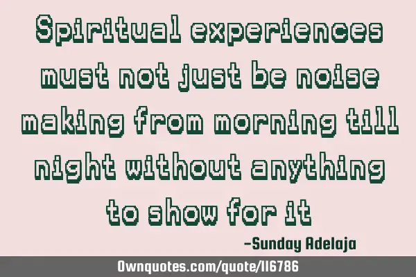 Spiritual experiences must not just be noise making from morning till night without anything to