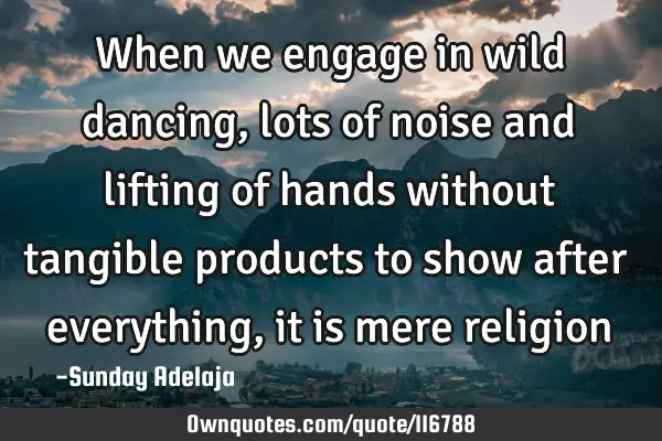 When we engage in wild dancing, lots of noise and lifting of hands without tangible products to