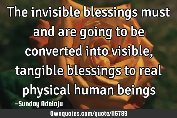 The invisible blessings must and are going to be converted into visible, tangible blessings to real
