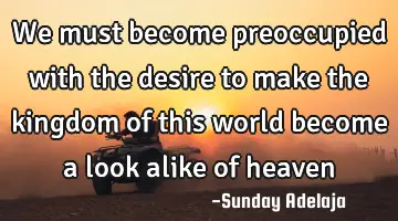 We must become preoccupied with the desire to make the kingdom of this world become a look alike of