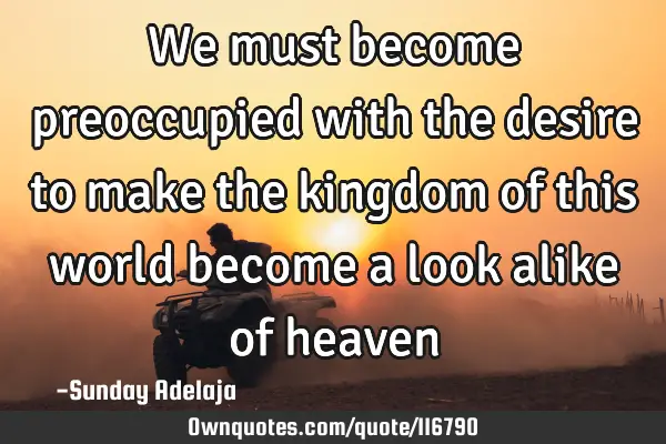 We must become preoccupied with the desire to make the kingdom of this world become a look alike of