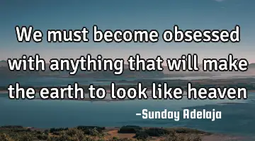 We must become obsessed with anything that will make the earth to look like heaven