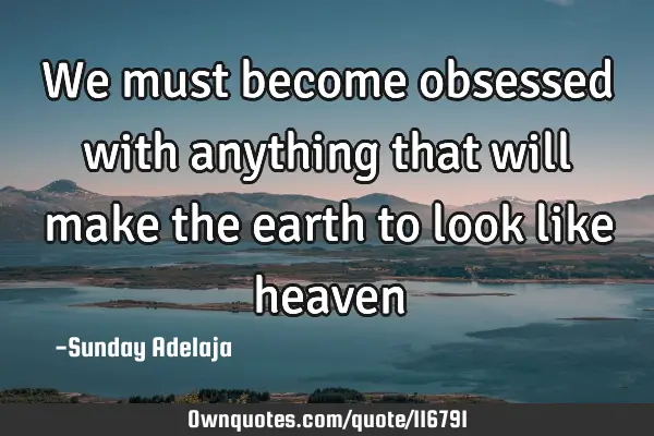 We must become obsessed with anything that will make the earth to look like