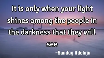 It is only when your light shines among the people in the darkness that they will see