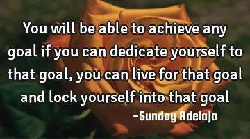 You will be able to achieve any goal if you can dedicate yourself to that goal, you can live for