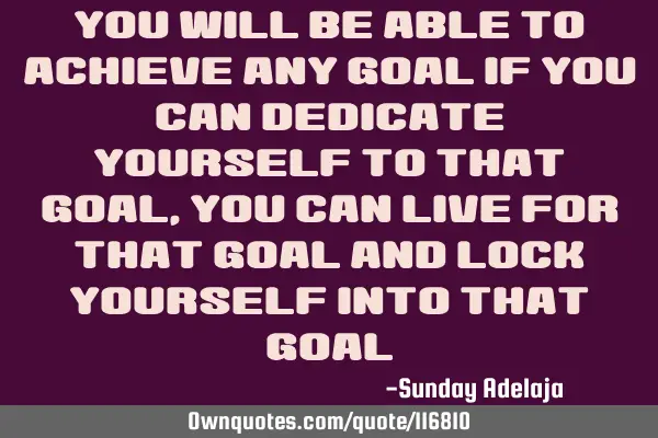 You will be able to achieve any goal if you can dedicate yourself to that goal, you can live for