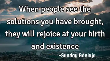 When people see the solutions you have brought, they will rejoice at your birth and existence