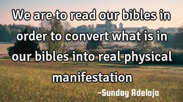 We are to read our bibles in order to convert what is in our bibles into real physical manifestation
