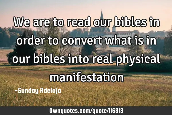 We are to read our bibles in order to convert what is in our bibles into real physical