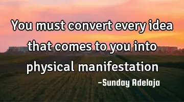 You must convert every idea that comes to you into physical manifestation