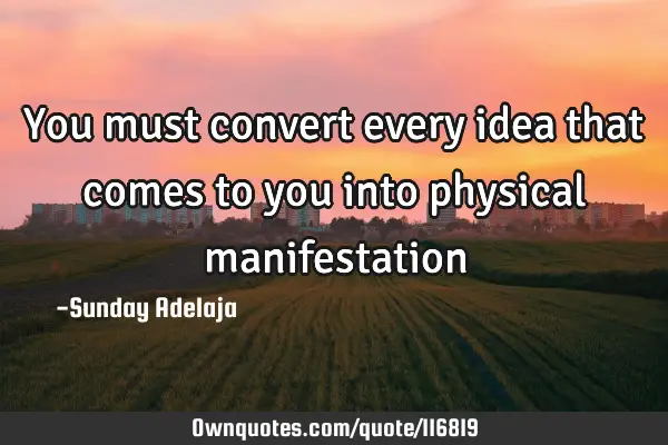 You must convert every idea that comes to you into physical