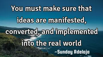 You must make sure that ideas are manifested, converted, and implemented into the real world