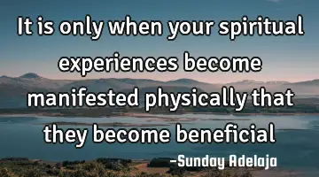 It is only when your spiritual experiences become manifested physically that they become beneficial