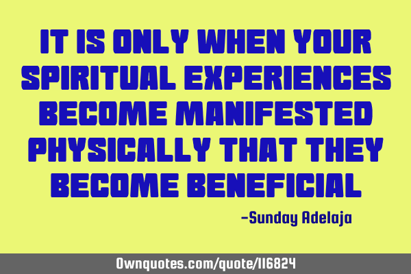 It is only when your spiritual experiences become manifested physically that they become