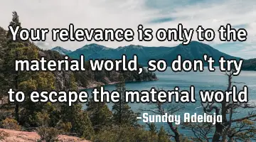 Your relevance is only to the material world, so don't try to escape the material world