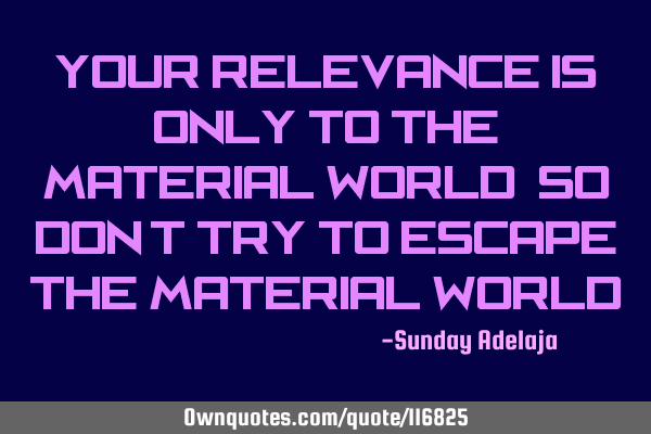 Your relevance is only to the material world, so don