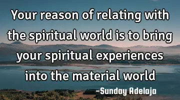 Your reason of relating with the spiritual world is to bring your spiritual experiences into the