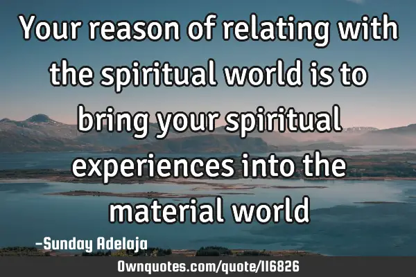 Your reason of relating with the spiritual world is to bring your spiritual experiences into the