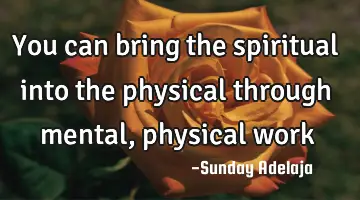 You can bring the spiritual into the physical through mental, physical work