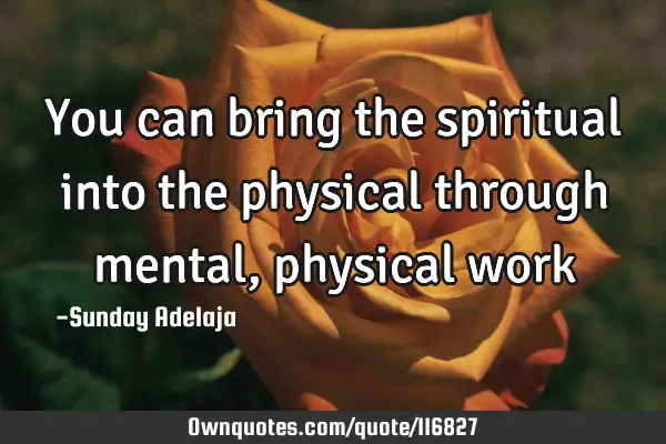 You can bring the spiritual into the physical through mental, physical