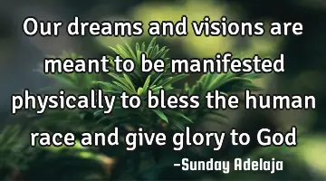 Our dreams and visions are meant to be manifested physically to bless the human race and give glory