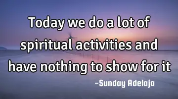 Today we do a lot of spiritual activities and have nothing to show for it