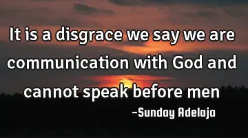It is a disgrace we say we are communication with God and cannot speak before men