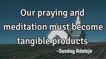 Our praying and meditation must become tangible products