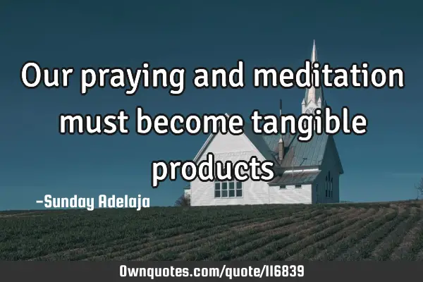 Our praying and meditation must become tangible