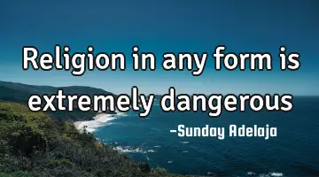 Religion in any form is extremely dangerous