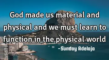 God made us material and physical and we must learn to function in the physical world
