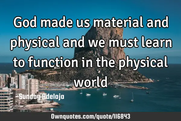 God made us material and physical and we must learn to function in the physical