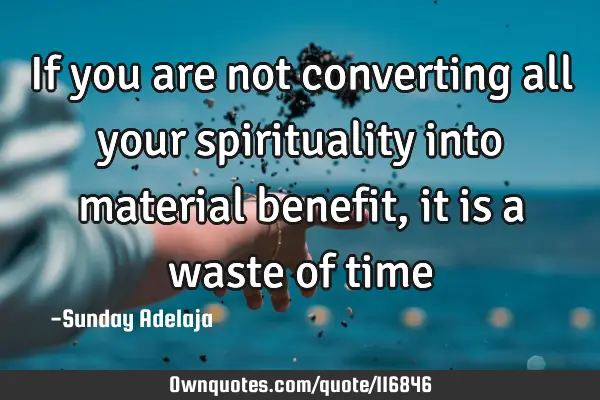 If you are not converting all your spirituality into material benefit, it is a waste of